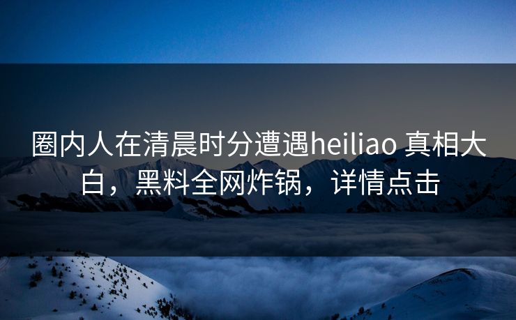 圈内人在清晨时分遭遇heiliao 真相大白,黑料全网炸锅,详情点击 圈内人在清晨时分遭遇heiliao 真相大白,黑料全网炸锅,详情点击