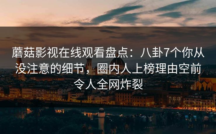 蘑菇影视在线观看盘点：八卦7个你从没注意的细节，圈内人上榜理由空前令人全网炸裂