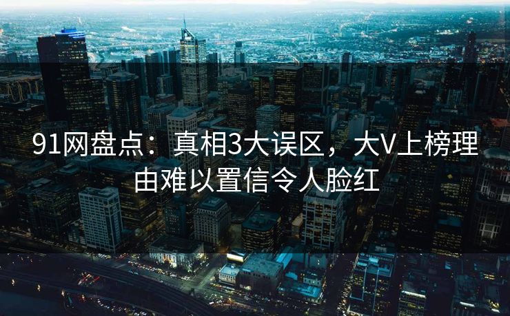 91网盘点:真相3大误区,大V上榜理由难以置信令人脸红 91网盘点:真相3大误区,大V上榜理由难以置信令人脸红