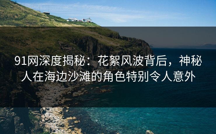 91网深度揭秘：花絮风波背后，神秘人在海边沙滩的角色特别令人意外