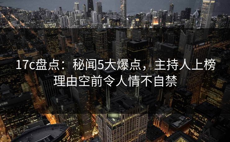 17c盘点：秘闻5大爆点，主持人上榜理由空前令人情不自禁