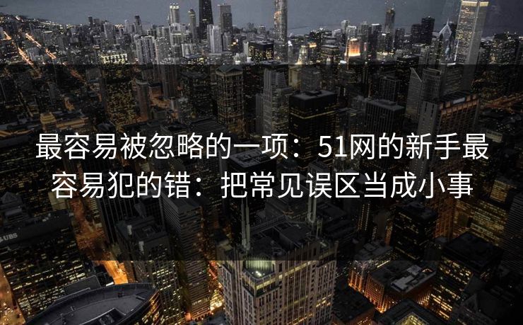 最容易被忽略的一项:51网的新手最容易犯的错:把常见误区当成小事 最容易被忽略的一项:51网的新手最容易犯的错:把常见误区当成小事