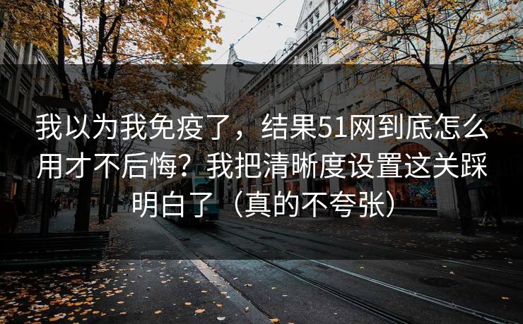 我以为我免疫了，结果51网到底怎么用才不后悔？我把清晰度设置这关踩明白了（真的不夸张）