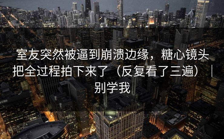 室友突然被逼到崩溃边缘，糖心镜头把全过程拍下来了（反复看了三遍）｜别学我