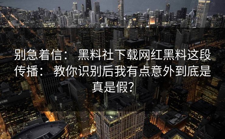 别急着信： 黑料社下载网红黑料这段传播： 教你识别后我有点意外到底是真是假？