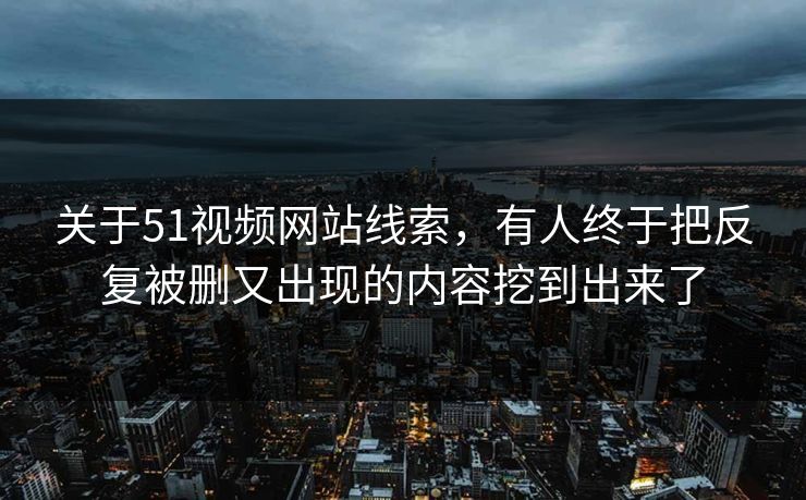 关于51视频网站线索，有人终于把反复被删又出现的内容挖到出来了