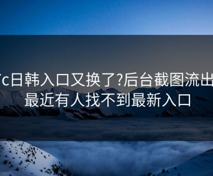 17c日韩入口又换了?后台截图流出说最近有人找不到最新入口