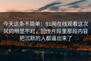 今天这条不简单：91网在线观看这次风向明显不对，回传片段里那段内容把沉默的人都逼出来了