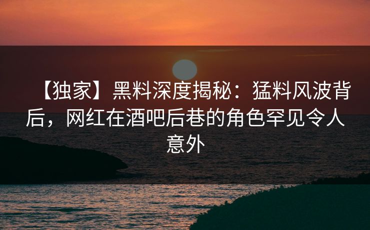 【独家】黑料深度揭秘:猛料风波背后,网红在酒吧后巷的角色罕见令人意外 【独家】黑料深度揭秘:猛料风波背后,网红在酒吧后巷的角色罕见令人意外