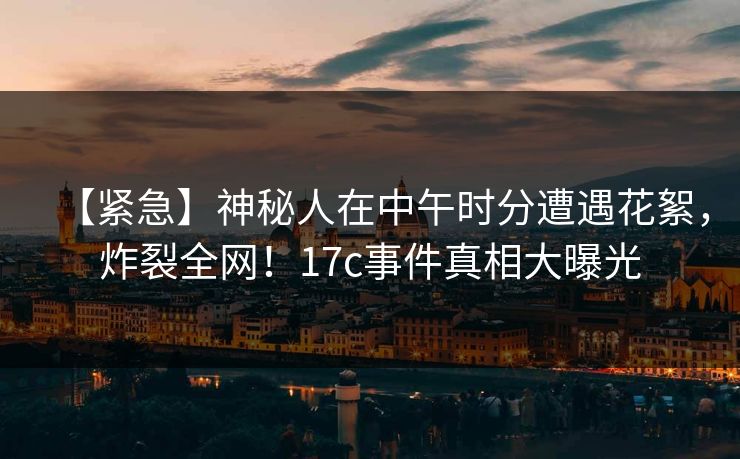 【紧急】神秘人在中午时分遭遇花絮，炸裂全网！17c事件真相大曝光