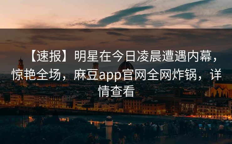 【速报】明星在今日凌晨遭遇内幕，惊艳全场，麻豆app官网全网炸锅，详情查看