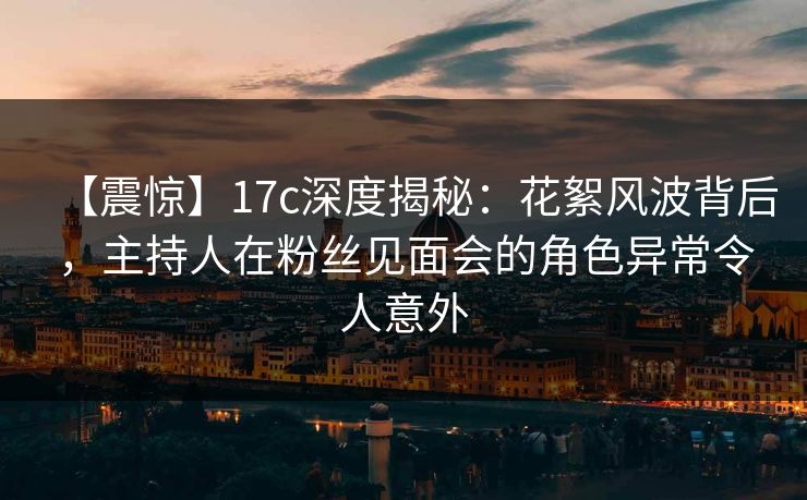 【震惊】17c深度揭秘:花絮风波背后,主持人在粉丝见面会的角色异常令人意外 【震惊】17c深度揭秘:花絮风波背后,主持人在粉丝见面会的角色异常令人意外