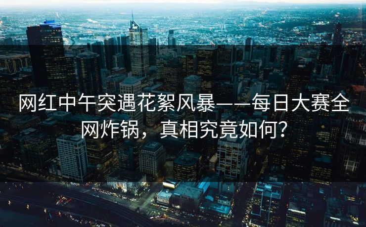 网红中午突遇花絮风暴——每日大赛全网炸锅，真相究竟如何？