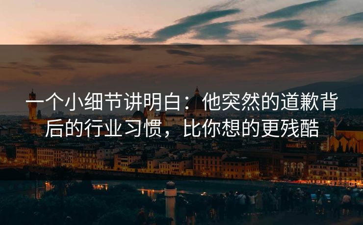 一个小细节讲明白：他突然的道歉背后的行业习惯，比你想的更残酷