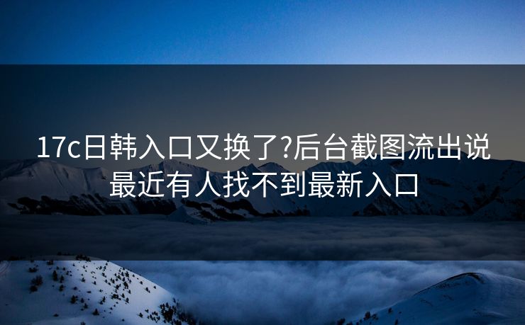 17c日韩入口又换了?后台截图流出说最近有人找不到最新入口